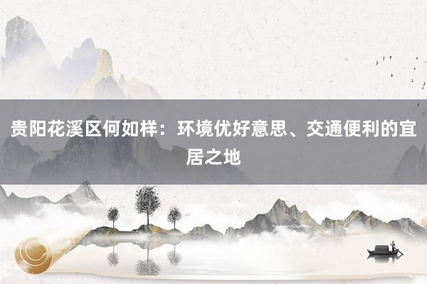 贵阳花溪区何如样：环境优好意思、交通便利的宜居之地