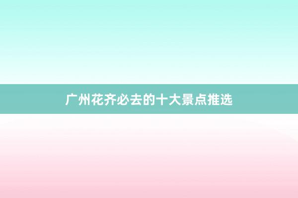 广州花齐必去的十大景点推选
