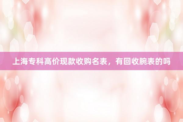 上海专科高价现款收购名表，有回收腕表的吗